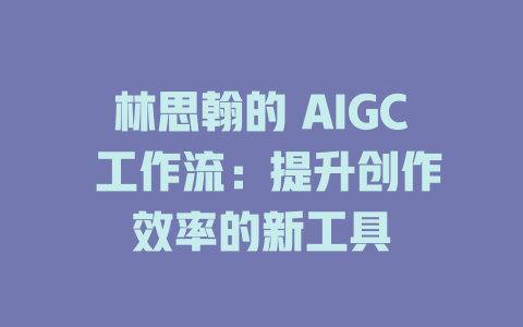 林思翰的 AIGC 工作流：提升创作效率的新工具-AIGC
